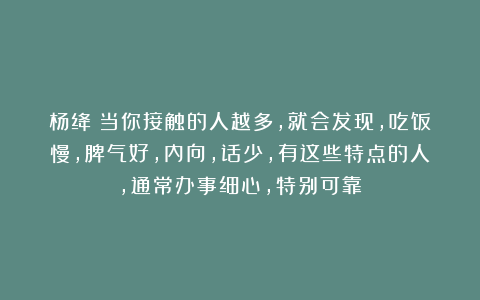 杨绛：当你接触的人越多，就会发现，吃饭慢，脾气好，内向，话少，有这些特点的人，通常办事细心，特别可靠