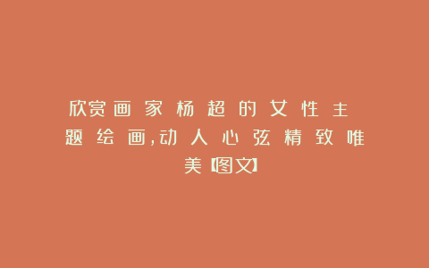 欣赏︱画 家 杨 超 的 女 性 主 题 绘 画，动 人 心 弦 精 致 唯 美【图文】