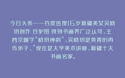 今日头条——百度热搜16岁新疆美女吴晗玥创作《百驴图》得到书画界广泛认可，王西京题字“晗玥神韵”，吴晗玥是黄胄的再传弟子，”现在是大学美术讲师，新疆十大书画名家。