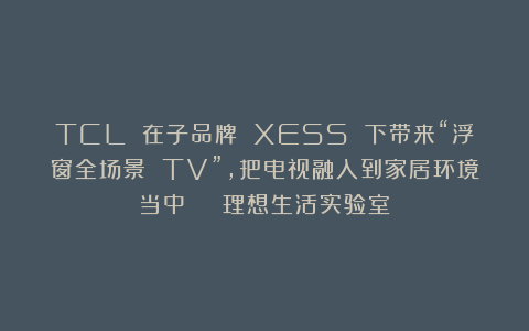 TCL 在子品牌 XESS 下带来“浮窗全场景 TV”,把电视融入到家居环境当中 | 理想生活实验室