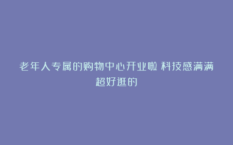 老年人专属的购物中心开业啦！科技感满满超好逛的～