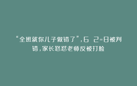 “全班就你儿子做错了”，6 2=8被判错，家长怒怼老师反被打脸！