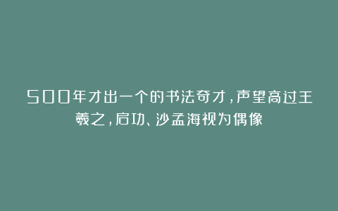 500年才出一个的书法奇才，声望高过王羲之，启功、沙孟海视为偶像！