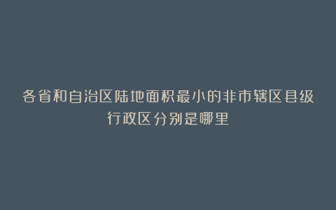 各省和自治区陆地面积最小的非市辖区县级行政区分别是哪里？