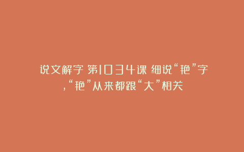 《说文解字》第1034课:细说“艳”字,“艳”从来都跟“大”相关