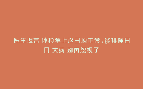 医生坦言：体检单上这3项正常，能排除80%大病！别再忽视了！