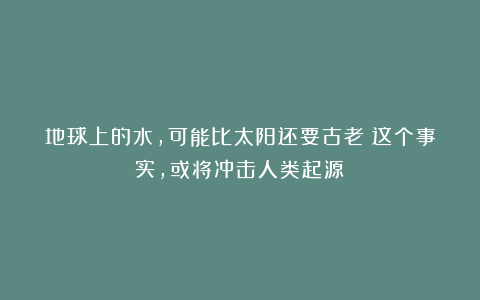 地球上的水，可能比太阳还要古老？这个事实，或将冲击人类起源！