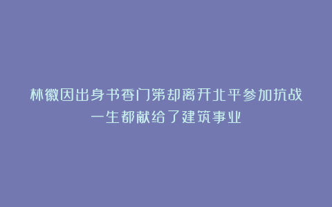 林徽因出身书香门第却离开北平参加抗战？一生都献给了建筑事业？