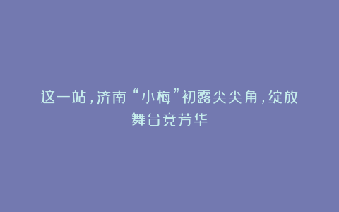 这一站，济南！“小梅”初露尖尖角，绽放舞台竞芳华