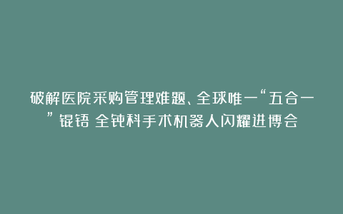 破解医院采购管理难题、全球唯一“五合一”！锟铻®全骨科手术机器人闪耀进博会
