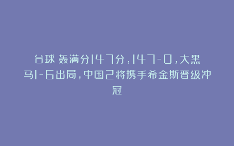 台球|轰满分147分，147-0，大黑马1-6出局，中国2将携手希金斯晋级冲冠