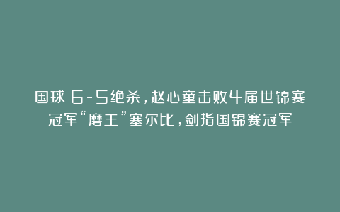 国球|6-5绝杀，赵心童击败4届世锦赛冠军“磨王”塞尔比，剑指国锦赛冠军