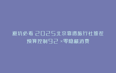 避坑必看！2025北京靠谱旅行社推荐：预算控制92%×零隐藏消费