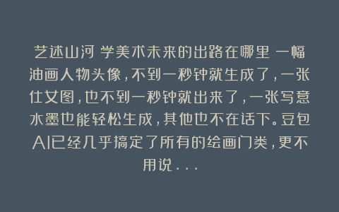 艺述山河：学美术未来的出路在哪里？一幅油画人物头像，不到一秒钟就生成了，一张仕女图，也不到一秒钟就出来了，一张写意水墨也能轻松生成，其他也不在话下。豆包AI已经几乎搞定了所有的绘画门类，更不用说…