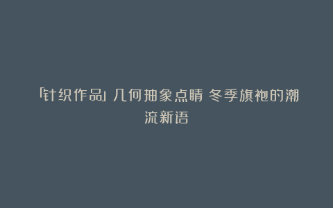 「针织作品」几何抽象点睛：冬季旗袍的潮流新语