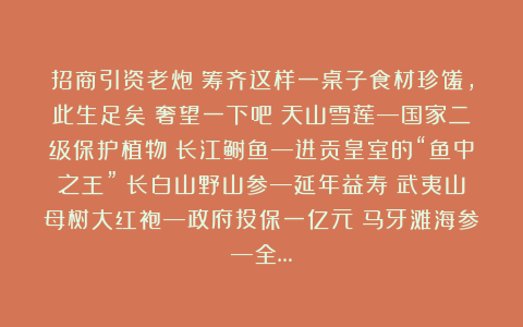 招商引资老炮：筹齐这样一桌子食材珍馐，此生足矣！奢望一下吧！天山雪莲—国家二级保护植物！长江鲥鱼—进贡皇室的“鱼中之王”！长白山野山参—延年益寿！武夷山母树大红袍—政府投保一亿元！马牙滩海参—全…