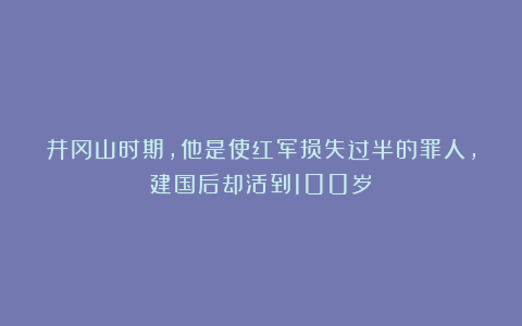 井冈山时期，他是使红军损失过半的罪人，建国后却活到100岁