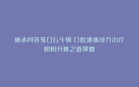 师承问答笺064辑丨口腔溃疡经方治疗：阴阳升降之道探微