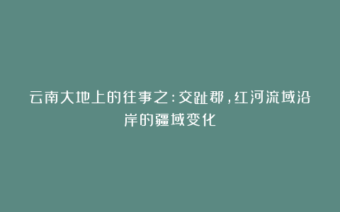 云南大地上的往事之:交趾郡，红河流域沿岸的疆域变化