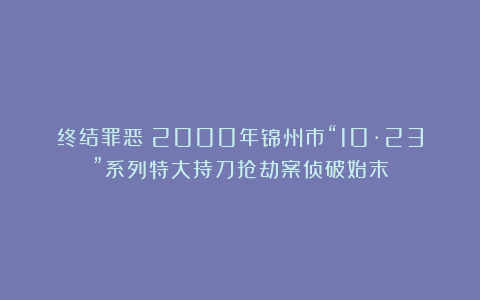 终结罪恶！2000年锦州市“10·23”系列特大持刀抢劫案侦破始末