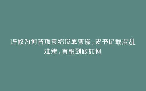许攸为何背叛袁绍投靠曹操，史书记载混乱难辨，真相到底如何？