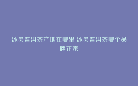 冰岛普洱茶产地在哪里？冰岛普洱茶哪个品牌正宗？