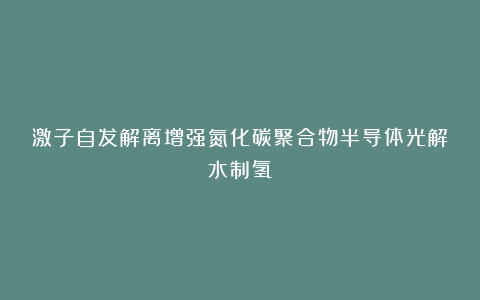 激子自发解离增强氮化碳聚合物半导体光解水制氢