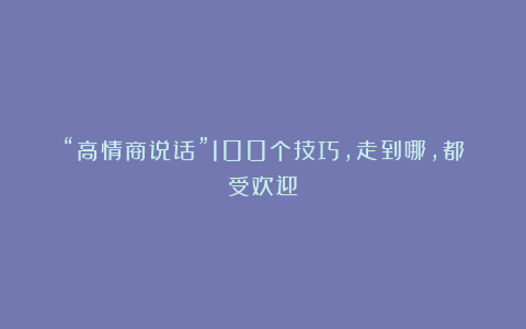 “高情商说话”100个技巧，走到哪，都受欢迎！