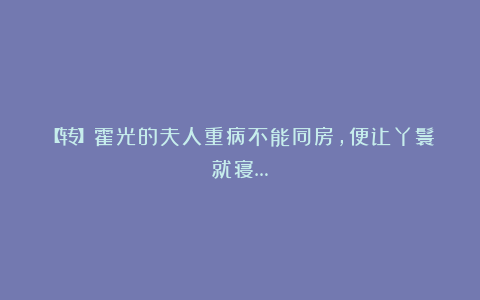 【转】霍光的夫人重病不能同房,便让丫鬟就寝…