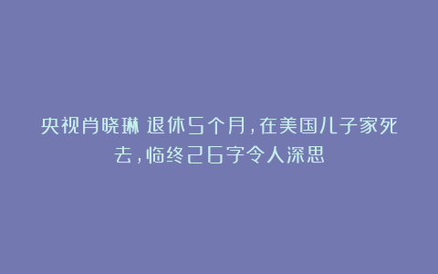 央视肖晓琳：退休5个月，在美国儿子家死去，临终26字令人深思