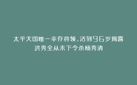 太平天国唯一幸存将领，活到96岁揭露：洪秀全从未下令杀杨秀清