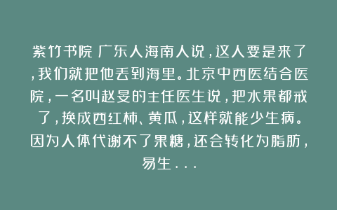 紫竹书院:广东人海南人说,这人要是来了,我们就把他丢到海里。北京中西医结合医院,一名叫赵旻的主任医生说,把水果都戒了,换成西红柿、黄瓜,这样就能少生病。因为人体代谢不了果糖,还会转化为脂肪,易生…