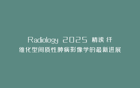 Radiology 2025 精读｜纤维化型间质性肺病影像学的最新进展