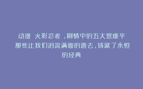 动漫｜《火影忍者》，剧情中的五大意难平：那些让我们泪流满面的逝去，铸就了永恒的经典
