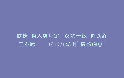 武侠|《倚天屠龙记》,汉水一饭,何以终生不忘?——论张无忌的“情感锚点”