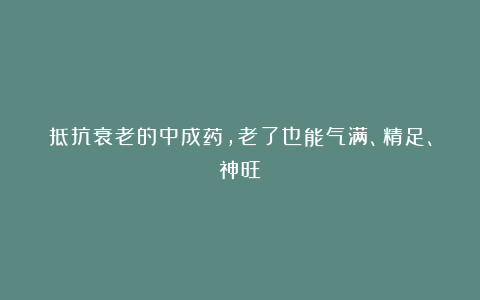 抵抗衰老的中成药，老了也能气满、精足、神旺