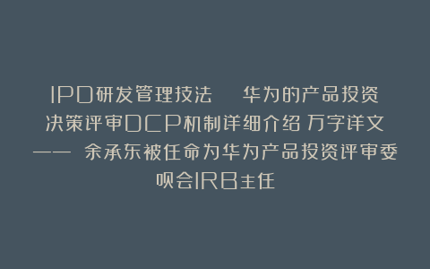 IPD研发管理技法 | 华为的产品投资决策评审DCP机制详细介绍(万字详文)—— 余承东被任命为华为产品投资评审委员会IRB主任