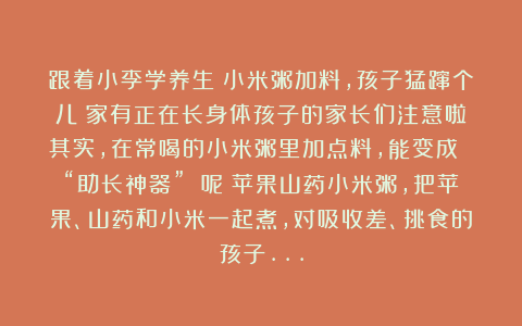 跟着小李学养生：小米粥加料，孩子猛蹿个儿！家有正在长身体孩子的家长们注意啦！其实，在常喝的小米粥里加点料，能变成 “助长神器” 呢！苹果山药小米粥，把苹果、山药和小米一起煮，对吸收差、挑食的孩子…