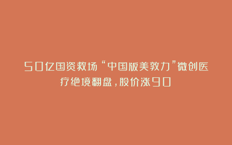 50亿国资救场！“中国版美敦力”微创医疗绝境翻盘，股价涨90%