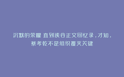沉默的荣耀：直到读谷正文回忆录，才知，蔡孝乾不是组织覆灭关键