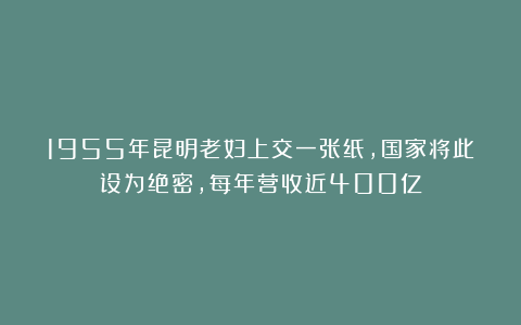 1955年昆明老妇上交一张纸，国家将此设为绝密，每年营收近400亿