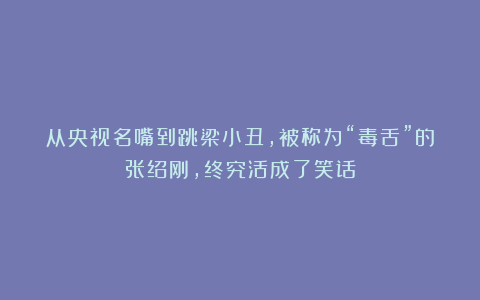 从央视名嘴到跳梁小丑，被称为“毒舌”的张绍刚，终究活成了笑话