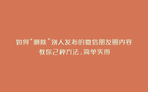 如何“删除”别人发布的微信朋友圈内容？教你2种方法，简单实用