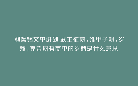 利簋铭文中讲到:武王征商,唯甲子朝,岁鼎,克昏夙有商中的岁鼎是什么意思?