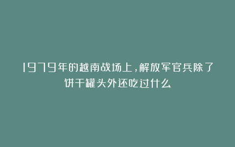 1979年的越南战场上，解放军官兵除了饼干罐头外还吃过什么？