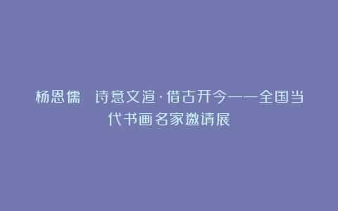杨恩儒 ｜诗意文渲·借古开今——全国当代书画名家邀请展