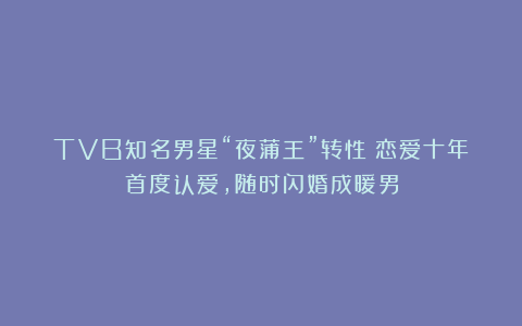 TVB知名男星“夜蒲王”转性！恋爱十年首度认爱，随时闪婚成暖男