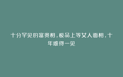 十分罕见的富贵相，极品上等女人面相，十年难得一见！