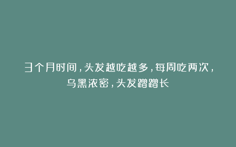 3个月时间，头发越吃越多，每周吃两次，乌黑浓密，头发蹭蹭长！