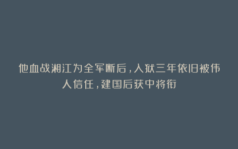 他血战湘江为全军断后，入狱三年依旧被伟人信任，建国后获中将衔
